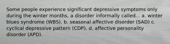 Some people experience significant depressive symptoms only during the winter months, a disorder informally called... a. winter blues syndrome (WBS). b. seasonal affective disorder (SAD) c. cyclical depressive pattern (CDP). d. affective personality disorder (APD).