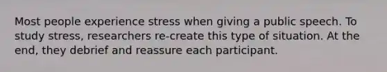 Most people experience stress when giving a public speech. To study stress, researchers re-create this type of situation. At the end, they debrief and reassure each participant.