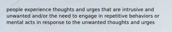 people experience thoughts and urges that are intrusive and unwanted and/or the need to engage in repetitive behaviors or mental acts in response to the unwanted thoughts and urges