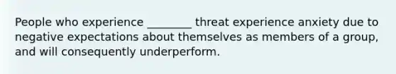 People who experience ________ threat experience anxiety due to negative expectations about themselves as members of a group, and will consequently underperform.