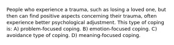 People who experience a trauma, such as losing a loved one, but then can find positive aspects concerning their trauma, often experience better psychological adjustment. This type of coping is: A) problem-focused coping. B) emotion-focused coping. C) avoidance type of coping. D) meaning-focused coping.