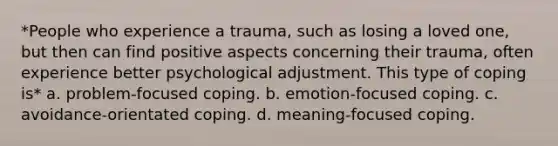 *People who experience a trauma, such as losing a loved one, but then can find positive aspects concerning their trauma, often experience better psychological adjustment. This type of coping is* a. problem-focused coping. b. emotion-focused coping. c. avoidance-orientated coping. d. meaning-focused coping.