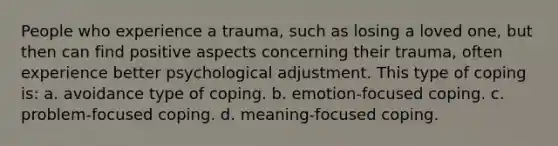 People who experience a trauma, such as losing a loved one, but then can find positive aspects concerning their trauma, often experience better psychological adjustment. This type of coping is: a. avoidance type of coping. b. emotion-focused coping. c. problem-focused coping. d. meaning-focused coping.