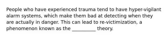 People who have experienced trauma tend to have hyper-vigilant alarm systems, which make them bad at detecting when they are actually in danger. This can lead to re-victimization, a phenomenon known as the __________ theory.