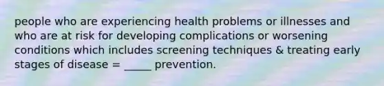 people who are experiencing health problems or illnesses and who are at risk for developing complications or worsening conditions which includes screening techniques & treating early stages of disease = _____ prevention.