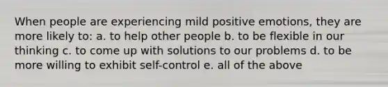 When people are experiencing mild positive emotions, they are more likely to: a. to help other people b. to be flexible in our thinking c. to come up with solutions to our problems d. to be more willing to exhibit self-control e. all of the above