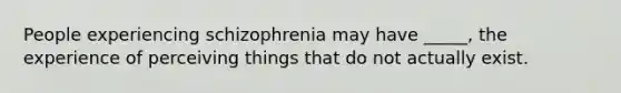 People experiencing schizophrenia may have _____, the experience of perceiving things that do not actually exist.