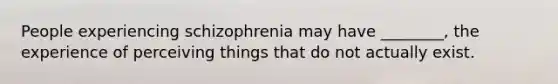 People experiencing schizophrenia may have ________, the experience of perceiving things that do not actually exist.