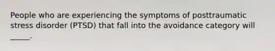 People who are experiencing the symptoms of posttraumatic stress disorder (PTSD) that fall into the avoidance category will _____.