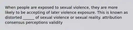 When people are exposed to sexual violence, they are more likely to be accepting of later violence exposure. This is known as distorted ______ of sexual violence or sexual reality. attribution consensus perceptions validity