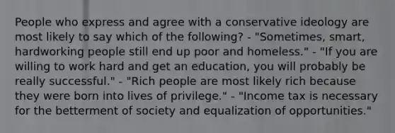 People who express and agree with a conservative ideology are most likely to say which of the following? - "Sometimes, smart, hardworking people still end up poor and homeless." - "If you are willing to work hard and get an education, you will probably be really successful." - "Rich people are most likely rich because they were born into lives of privilege." - "Income tax is necessary for the betterment of society and equalization of opportunities."