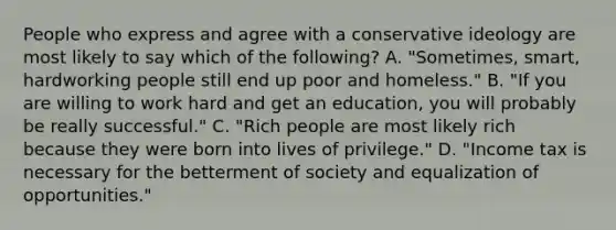 People who express and agree with a conservative ideology are most likely to say which of the following? A. "Sometimes, smart, hardworking people still end up poor and homeless." B. "If you are willing to work hard and get an education, you will probably be really successful." C. "Rich people are most likely rich because they were born into lives of privilege." D. "Income tax is necessary for the betterment of society and equalization of opportunities."