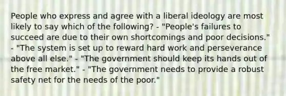 People who express and agree with a liberal ideology are most likely to say which of the following? - "People's failures to succeed are due to their own shortcomings and poor decisions." - "The system is set up to reward hard work and perseverance above all else." - "The government should keep its hands out of the free market." - "The government needs to provide a robust safety net for the needs of the poor."