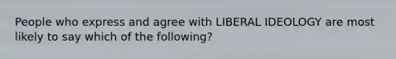 People who express and agree with LIBERAL IDEOLOGY are most likely to say which of the following?