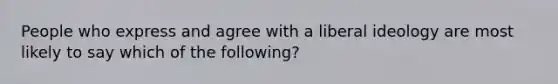 People who express and agree with a liberal ideology are most likely to say which of the following?