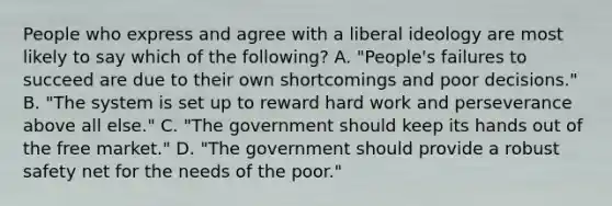 People who express and agree with a liberal ideology are most likely to say which of the following? A. "People's failures to succeed are due to their own shortcomings and poor decisions." B. "The system is set up to reward hard work and perseverance above all else." C. "The government should keep its hands out of the free market." D. "The government should provide a robust safety net for the needs of the poor."