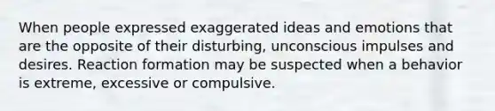 When people expressed exaggerated ideas and emotions that are the opposite of their disturbing, unconscious impulses and desires. Reaction formation may be suspected when a behavior is extreme, excessive or compulsive.