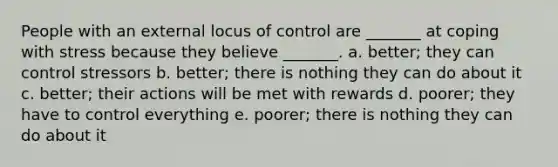 People with an external locus of control are _______ at coping with stress because they believe _______. a. better; they can control stressors b. better; there is nothing they can do about it c. better; their actions will be met with rewards d. poorer; they have to control everything e. poorer; there is nothing they can do about it