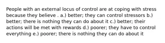 People with an external locus of control are at coping with stress because they believe . a.) better; they can control stressors b.) better; there is nothing they can do about it c.) better; their actions will be met with rewards d.) poorer; they have to control everything e.) poorer; there is nothing they can do about it