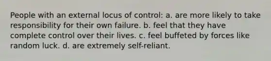 People with an external locus of control: a. are more likely to take responsibility for their own failure. b. feel that they have complete control over their lives. c. feel buffeted by forces like random luck. d. are extremely self-reliant.