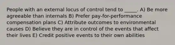 People with an external locus of control tend to _____. A) Be more agreeable than internals B) Prefer pay-for-performance compensation plans C) Attribute outcomes to environmental causes D) Believe they are in control of the events that affect their lives E) Credit positive events to their own abilities