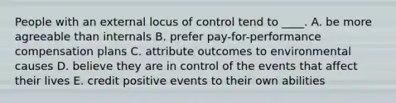 People with an external locus of control tend to ____. A. be more agreeable than internals B. prefer pay-for-performance compensation plans C. attribute outcomes to environmental causes D. believe they are in control of the events that affect their lives E. credit positive events to their own abilities