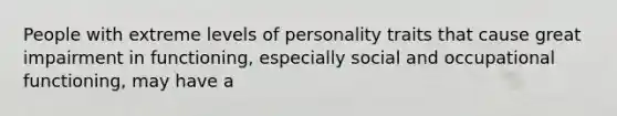 People with extreme levels of personality traits that cause great impairment in functioning, especially social and occupational functioning, may have a