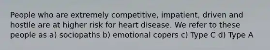 People who are extremely competitive, impatient, driven and hostile are at higher risk for heart disease. We refer to these people as a) sociopaths b) emotional copers c) Type C d) Type A