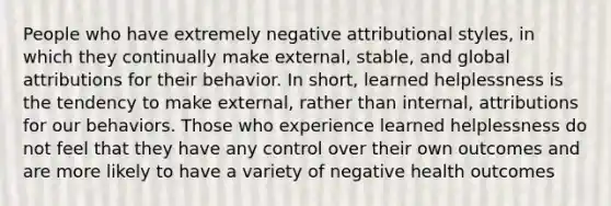 People who have extremely negative attributional styles, in which they continually make external, stable, and global attributions for their behavior. In short, learned helplessness is the tendency to make external, rather than internal, attributions for our behaviors. Those who experience learned helplessness do not feel that they have any control over their own outcomes and are more likely to have a variety of negative health outcomes