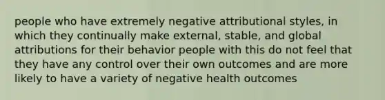 people who have extremely negative attributional styles, in which they continually make external, stable, and global attributions for their behavior people with this do not feel that they have any control over their own outcomes and are more likely to have a variety of negative health outcomes