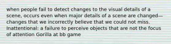 when people fail to detect changes to the visual details of a scene, occurs even when major details of a scene are changed—changes that we incorrectly believe that we could not miss. Inattentional: a failure to perceive objects that are not the focus of attention Gorilla at bb game