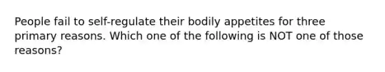 People fail to self-regulate their bodily appetites for three primary reasons. Which one of the following is NOT one of those reasons?