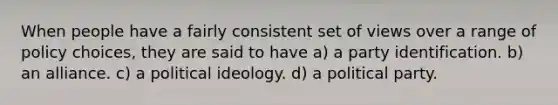 When people have a fairly consistent set of views over a range of policy choices, they are said to have a) a party identification. b) an alliance. c) a political ideology. d) a political party.