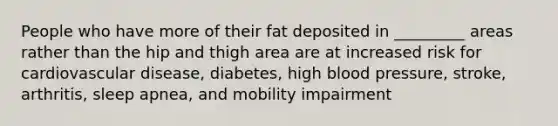 People who have more of their fat deposited in _________ areas rather than the hip and thigh area are at increased risk for cardiovascular disease, diabetes, high blood pressure, stroke, arthritis, sleep apnea, and mobility impairment