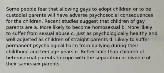 Some people fear that allowing gays to adopt children or to be custodial parents will have adverse psychosocial consequences for the children. Recent studies suggest that children of gay parents are a. More likely to become homosexual b. More likely to suffer from sexual abuse c. Just as psychologically healthy and well-adjusted as children of straight parents d. Likely to suffer permanent psychological harm from bullying during their childhood and teenage years e. Better able than children of heterosexual parents to cope with the separation or divorce of their same-sex parents