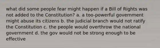 what did some people fear might happen if a Bill of Rights was not added to the Constitution? a. a too-powerful government might abuse its citizens b. the judicial branch would not ratify the Constitution c. the people would overthrow the national government d. the gov would not be strong enough to be effective