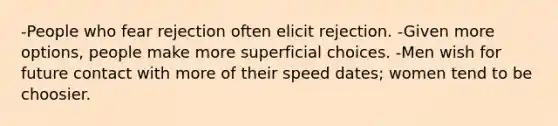 -People who fear rejection often elicit rejection. -Given more options, people make more superficial choices. -Men wish for future contact with more of their speed dates; women tend to be choosier.