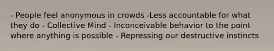 - People feel anonymous in crowds -Less accountable for what they do - Collective Mind - Inconceivable behavior to the point where anything is possible - Repressing our destructive instincts