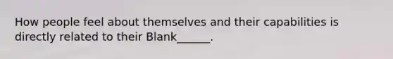 How people feel about themselves and their capabilities is directly related to their Blank______.