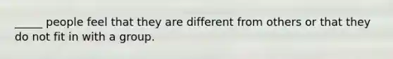 _____ people feel that they are different from others or that they do not fit in with a group.