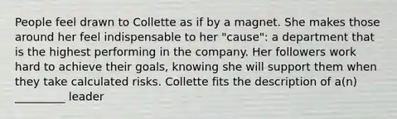 People feel drawn to Collette as if by a magnet. She makes those around her feel indispensable to her​ "cause": a department that is the highest performing in the company. Her followers work hard to achieve their​ goals, knowing she will support them when they take calculated risks. Collette fits the description of​ a(n) _________ leader