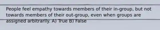 People feel empathy towards members of their in-group, but not towards members of their out-group, even when groups are assigned arbitrarily. A) True B) False