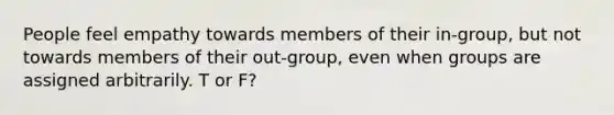 People feel empathy towards members of their in-group, but not towards members of their out-group, even when groups are assigned arbitrarily. T or F?