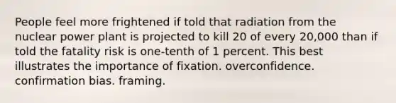 People feel more frightened if told that radiation from the nuclear power plant is projected to kill 20 of every 20,000 than if told the fatality risk is one-tenth of 1 percent. This best illustrates the importance of fixation. overconfidence. confirmation bias. framing.