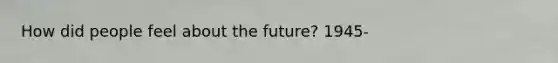 How did people feel about the future? 1945-