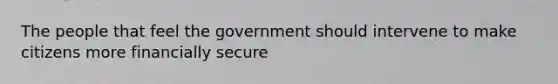 The people that feel the government should intervene to make citizens more financially secure