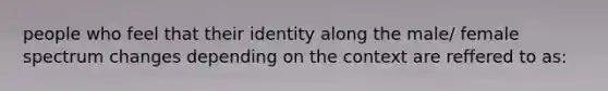 people who feel that their identity along the male/ female spectrum changes depending on the context are reffered to as: