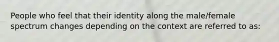 People who feel that their identity along the male/female spectrum changes depending on the context are referred to as: