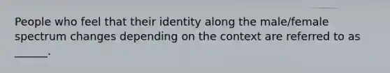 People who feel that their identity along the male/female spectrum changes depending on the context are referred to as ______.