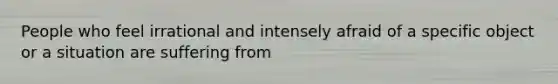 People who feel irrational and intensely afraid of a specific object or a situation are suffering from